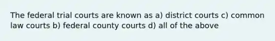 The federal trial courts are known as a) district courts c) common law courts b) federal county courts d) all of the above