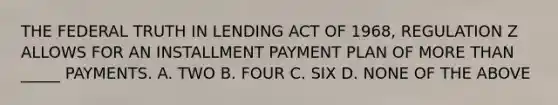 THE FEDERAL TRUTH IN LENDING ACT OF 1968, REGULATION Z ALLOWS FOR AN INSTALLMENT PAYMENT PLAN OF MORE THAN _____ PAYMENTS. A. TWO B. FOUR C. SIX D. NONE OF THE ABOVE