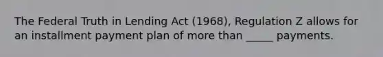 The Federal Truth in Lending Act (1968), Regulation Z allows for an installment payment plan of more than _____ payments.