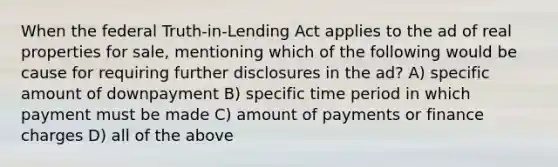 When the federal Truth-in-Lending Act applies to the ad of real properties for sale, mentioning which of the following would be cause for requiring further disclosures in the ad? A) specific amount of downpayment B) specific time period in which payment must be made C) amount of payments or finance charges D) all of the above