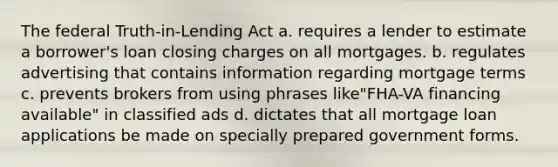 The federal Truth-in-Lending Act a. requires a lender to estimate a borrower's loan closing charges on all mortgages. b. regulates advertising that contains information regarding mortgage terms c. prevents brokers from using phrases like"FHA-VA financing available" in classified ads d. dictates that all mortgage loan applications be made on specially prepared government forms.