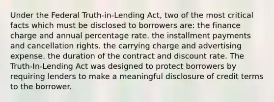 Under the Federal Truth-in-Lending Act, two of the most critical facts which must be disclosed to borrowers are: the finance charge and annual percentage rate. the installment payments and cancellation rights. the carrying charge and advertising expense. the duration of the contract and discount rate. The Truth-In-Lending Act was designed to protect borrowers by requiring lenders to make a meaningful disclosure of credit terms to the borrower.