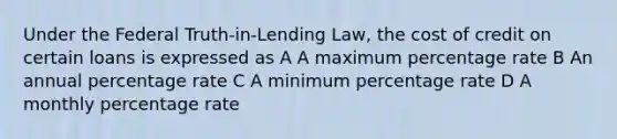 Under the Federal Truth-in-Lending Law, the cost of credit on certain loans is expressed as A A maximum percentage rate B An annual percentage rate C A minimum percentage rate D A monthly percentage rate