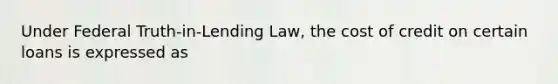 Under Federal Truth-in-Lending Law, the cost of credit on certain loans is expressed as