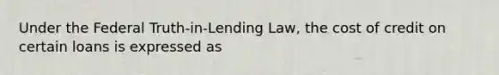 Under the Federal Truth-in-Lending Law, the cost of credit on certain loans is expressed as