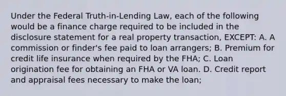 Under the Federal Truth-in-Lending Law, each of the following would be a finance charge required to be included in the disclosure statement for a real property transaction, EXCEPT: A. A commission or finder's fee paid to loan arrangers; B. Premium for credit life insurance when required by the FHA; C. Loan origination fee for obtaining an FHA or VA loan. D. Credit report and appraisal fees necessary to make the loan;