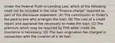 Under the Federal Truth-in-Lending Law, which of the following need not be included in the total "finance charge" required as part of the disclosure statement: (A) The commission or finder's fee paid to one who arranges the loan; (B) The cost of a credit report and appraisal fee necessary to make the loan; (C) The premium which may be required by FHA when credit life insurance is necessary; (D) The loan origination fee charged in connection with the creation of a VA loan