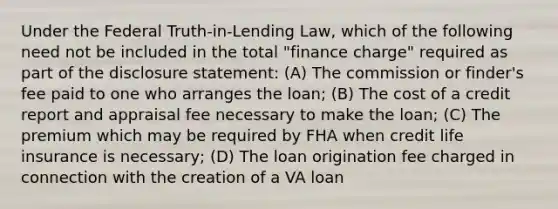 Under the Federal Truth-in-Lending Law, which of the following need not be included in the total "finance charge" required as part of the disclosure statement: (A) The commission or finder's fee paid to one who arranges the loan; (B) The cost of a credit report and appraisal fee necessary to make the loan; (C) The premium which may be required by FHA when credit life insurance is necessary; (D) The loan origination fee charged in connection with the creation of a VA loan