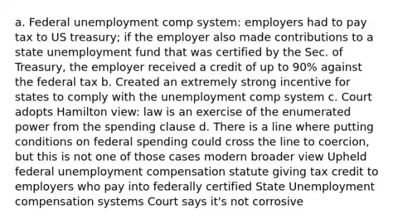 a. Federal unemployment comp system: employers had to pay tax to US treasury; if the employer also made contributions to a state unemployment fund that was certified by the Sec. of Treasury, the employer received a credit of up to 90% against the federal tax b. Created an extremely strong incentive for states to comply with the unemployment comp system c. Court adopts Hamilton view: law is an exercise of the enumerated power from the spending clause d. There is a line where putting conditions on federal spending could cross the line to coercion, but this is not one of those cases modern broader view Upheld federal unemployment compensation statute giving tax credit to employers who pay into federally certified State Unemployment compensation systems Court says it's not corrosive