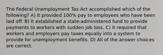 The Federal Unemployment Tax Act accomplished which of the following? A) It provided 100% pay to employees who have been laid off. B) It established a state-administered fund to provide payments to workers with sudden job loss. C) It required that workers and employers pay taxes equally into a system to provide for unemployment benefits. D) All of the answer choices are correct.