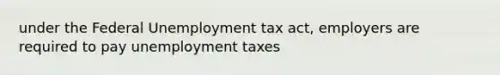 under the Federal Unemployment tax act, employers are required to pay unemployment taxes