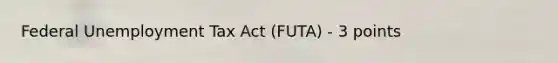 Federal Unemployment Tax Act (FUTA) - 3 points