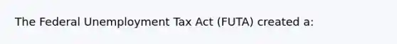 The Federal Unemployment Tax Act (FUTA) created a: