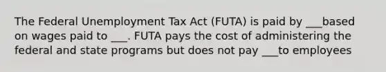 The Federal Unemployment Tax Act (FUTA) is paid by ___based on wages paid to ___. FUTA pays the cost of administering the federal and state programs but does not pay ___to employees