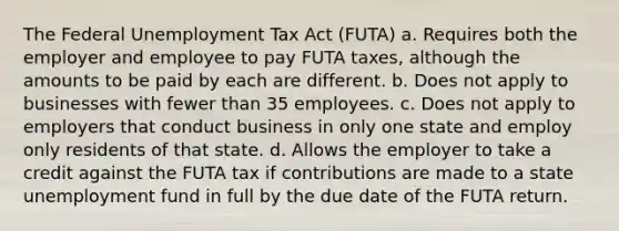 The Federal Unemployment Tax Act (FUTA) a. Requires both the employer and employee to pay FUTA taxes, although the amounts to be paid by each are different. b. Does not apply to businesses with fewer than 35 employees. c. Does not apply to employers that conduct business in only one state and employ only residents of that state. d. Allows the employer to take a credit against the FUTA tax if contributions are made to a state unemployment fund in full by the due date of the FUTA return.