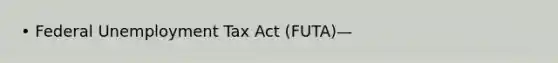 • Federal Unemployment Tax Act (FUTA)—