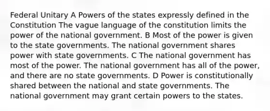 Federal Unitary A Powers of the states expressly defined in the Constitution The vague language of the constitution limits the power of the national government. B Most of the power is given to the state governments. The national government shares power with state governments. C The national government has most of the power. The national government has all of the power, and there are no state governments. D Power is constitutionally shared between the national and state governments. The national government may grant certain powers to the states.