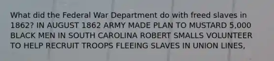 What did the Federal War Department do with freed slaves in 1862? IN AUGUST 1862 ARMY MADE PLAN TO MUSTARD 5,000 BLACK MEN IN SOUTH CAROLINA ROBERT SMALLS VOLUNTEER TO HELP RECRUIT TROOPS FLEEING SLAVES IN UNION LINES,