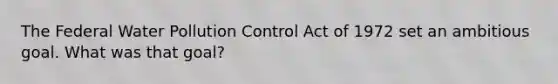 The Federal Water Pollution Control Act of 1972 set an ambitious goal. What was that goal?