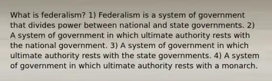 What is federalism? 1) Federalism is a system of government that divides power between national and state governments. 2) A system of government in which ultimate authority rests with the national government. 3) A system of government in which ultimate authority rests with the state governments. 4) A system of government in which ultimate authority rests with a monarch.