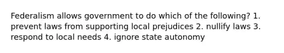 Federalism allows government to do which of the following? 1. prevent laws from supporting local prejudices 2. nullify laws 3. respond to local needs 4. ignore state autonomy