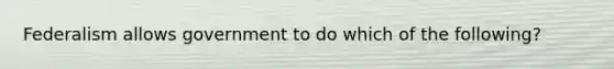 Federalism allows government to do which of the following?