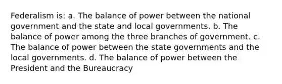 Federalism is: a. The balance of power between the national government and the state and local governments. b. The balance of power among the three branches of government. c. The balance of power between the state governments and the local governments. d. The balance of power between the President and the Bureaucracy