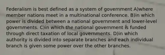 Federalism is best defined as a system of government A)where member nations meet in a multinational conference. B)in which power is divided between a national government and lower-level governments. C)in which the national government is funded through direct taxation of local governments. D)in which authority is divided into separate branches and each individual branch is given some power over the other branches.