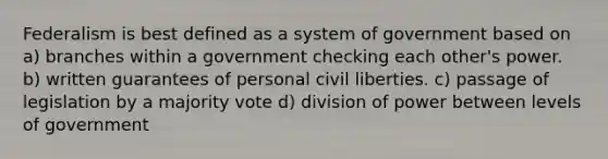 Federalism is best defined as a system of government based on a) branches within a government checking each other's power. b) written guarantees of personal civil liberties. c) passage of legislation by a majority vote d) division of power between levels of government