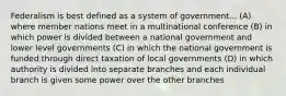 Federalism is best defined as a system of government... (A) where member nations meet in a multinational conference (B) in which power is divided between a national government and lower level governments (C) in which the national government is funded through direct taxation of local governments (D) in which authority is divided into separate branches and each individual branch is given some power over the other branches