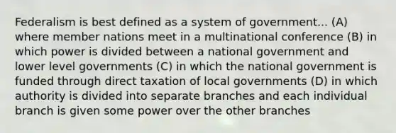 Federalism is best defined as a system of government... (A) where member nations meet in a multinational conference (B) in which power is divided between a national government and lower level governments (C) in which the national government is funded through direct taxation of local governments (D) in which authority is divided into separate branches and each individual branch is given some power over the other branches