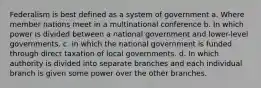 Federalism is best defined as a system of government a. Where member nations meet in a multinational conference b. In which power is divided between a national government and lower-level governments. c. in which the national government is funded through direct taxation of local governments. d. In which authority is divided into separate branches and each individual branch is given some power over the other branches.