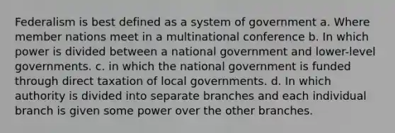 Federalism is best defined as a system of government a. Where member nations meet in a multinational conference b. In which power is divided between a national government and lower-level governments. c. in which the national government is funded through direct taxation of local governments. d. In which authority is divided into separate branches and each individual branch is given some power over the other branches.