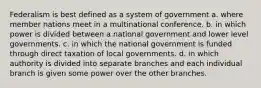 Federalism is best defined as a system of government a. where member nations meet in a multinational conference. b. in which power is divided between a national government and lower level governments. c. in which the national government is funded through direct taxation of local governments. d. in which authority is divided into separate branches and each individual branch is given some power over the other branches.