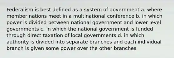 Federalism is best defined as a system of government a. where member nations meet in a multinational conference b. in which power is divided between national government and lower level governments c. in which the national government is funded through direct taxation of local governments d. in which authority is divided into separate branches and each individual branch is given some power over the other branches