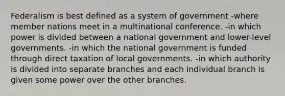 Federalism is best defined as a system of government -where member nations meet in a multinational conference. -in which power is divided between a national government and lower-level governments. -in which the national government is funded through direct taxation of local governments. -in which authority is divided into separate branches and each individual branch is given some power over the other branches.