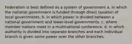 Federalism is best defined as a system of government a. in which the national government is funded through direct taxation of local governments. b. in which power is divided between a national government and lower-level governments. c. where member nations meet in a multinational conference. d. in which authority is divided into separate branches and each individual branch is given some power over the other branches.