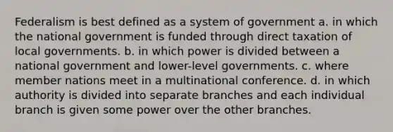 Federalism is best defined as a system of government a. in which the national government is funded through direct taxation of local governments. b. in which power is divided between a national government and lower-level governments. c. where member nations meet in a multinational conference. d. in which authority is divided into separate branches and each individual branch is given some power over the other branches.