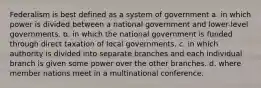 Federalism is best defined as a system of government a. in which power is divided between a national government and lower-level governments. b. in which the national government is funded through direct taxation of local governments. c. in which authority is divided into separate branches and each individual branch is given some power over the other branches. d. where member nations meet in a multinational conference.