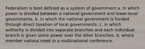 Federalism is best defined as a system of government a. in which power is divided between a national government and lower-level governments. b. in which the national government is funded through direct taxation of local governments. c. in which authority is divided into separate branches and each individual branch is given some power over the other branches. d. where member nations meet in a multinational conference.