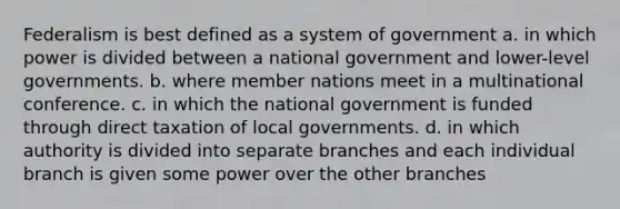 Federalism is best defined as a system of government a. in which power is divided between a national government and lower-level governments. b. where member nations meet in a multinational conference. c. in which the national government is funded through direct taxation of local governments. d. in which authority is divided into separate branches and each individual branch is given some power over the other branches