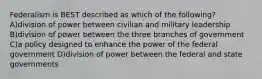 Federalism is BEST described as which of the following? A)division of power between civilian and military leadership B)division of power between the three branches of government C)a policy designed to enhance the power of the federal government D)division of power between the federal and state governments