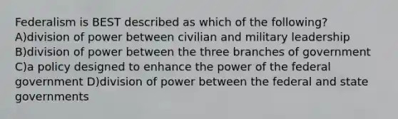 Federalism is BEST described as which of the following? A)division of power between civilian and military leadership B)division of power between the three branches of government C)a policy designed to enhance the power of the federal government D)division of power between the federal and state governments