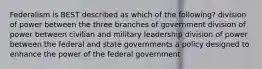 Federalism is BEST described as which of the following? division of power between the three branches of government division of power between civilian and military leadership division of power between the federal and state governments a policy designed to enhance the power of the federal government