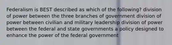 Federalism is BEST described as which of the following? division of power between the three branches of government division of power between civilian and military leadership division of power between the federal and state governments a policy designed to enhance the power of the federal government