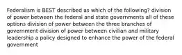 Federalism is BEST described as which of the following? division of power between the federal and state governments all of these options division of power between the three branches of government division of power between civilian and military leadership a policy designed to enhance the power of the federal government