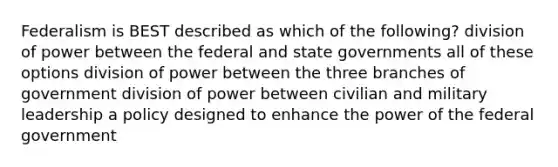 Federalism is BEST described as which of the following? division of power between the federal and state governments all of these options division of power between the three branches of government division of power between civilian and military leadership a policy designed to enhance the power of the federal government