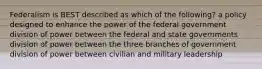 Federalism is BEST described as which of the following? a policy designed to enhance the power of the federal government division of power between the federal and state governments division of power between the three branches of government division of power between civilian and military leadership