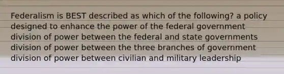 Federalism is BEST described as which of the following? a policy designed to enhance the power of the federal government division of power between the federal and state governments division of power between the three branches of government division of power between civilian and military leadership