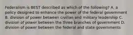 Federalism is BEST described as which of the following? A. a policy designed to enhance the power of the federal government B. division of power between civilian and military leadership C. division of power between the three branches of government D. division of power between the federal and state governments